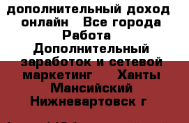 дополнительный доход  онлайн - Все города Работа » Дополнительный заработок и сетевой маркетинг   . Ханты-Мансийский,Нижневартовск г.